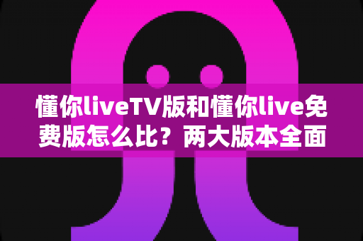 懂你liveTV版和懂你live免费版怎么比？两大版本全面对比解析，帮你找到最适合的观影方案
