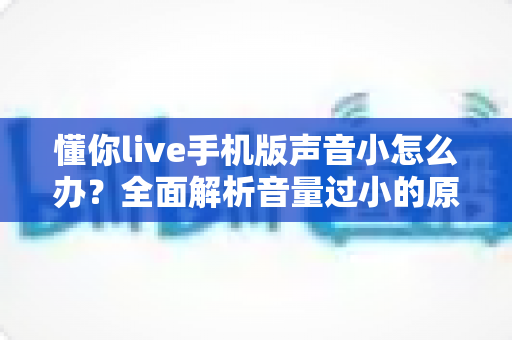 懂你live手机版声音小怎么办？全面解析音量过小的原因与实用解决方法