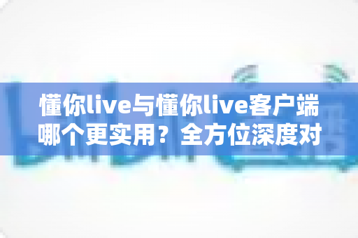 懂你live与懂你live客户端哪个更实用?全方位深度对比解析,帮你选出最适合的使用方式 懂你live与懂你live客户端哪个更实用?全方位深度对比解析,帮你选出最适合的使用方式