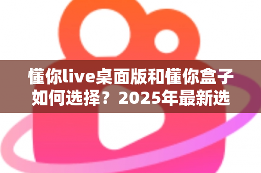 懂你live桌面版和懂你盒子如何选择？2025年最新选购指南与深度对比分析