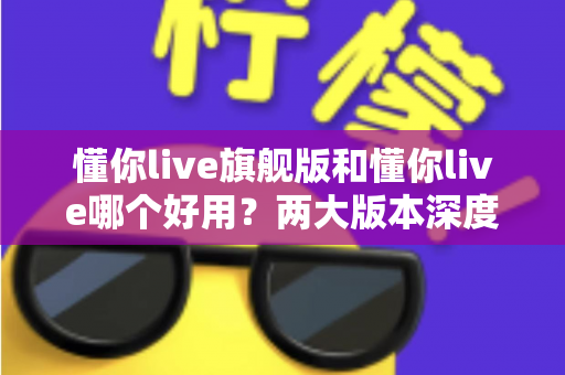 懂你live旗舰版和懂你live哪个好用？两大版本深度对比评测，帮你一次选对不踩坑