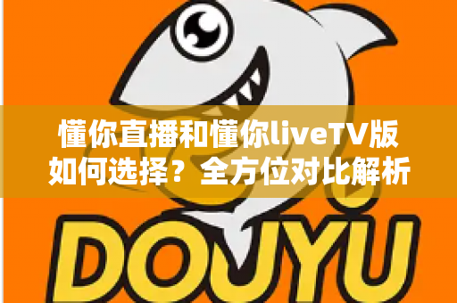 懂你直播和懂你liveTV版如何选择？全方位对比解析助你找到最适配的版本