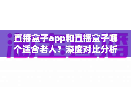 直播盒子app和直播盒子哪个适合老人？深度对比分析与实用选购指南