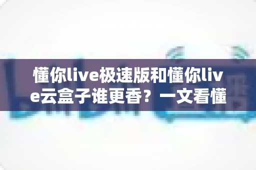 懂你live极速版和懂你live云盒子谁更香？一文看懂两者的真实差异与选购指南