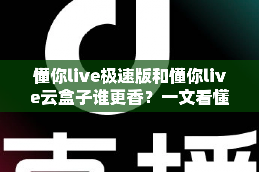 懂你live极速版和懂你live云盒子谁更香？一文看懂两者的真实差异与选购指南