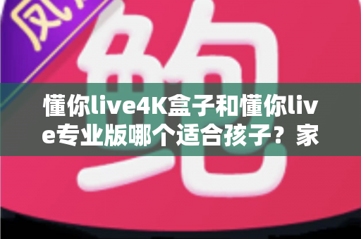 懂你live4K盒子和懂你live专业版哪个适合孩子？家长必读的深度对比与选购指南