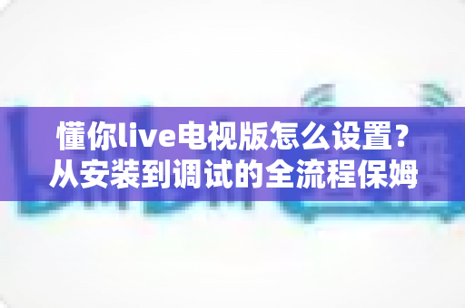 懂你live电视版怎么设置？从安装到调试的全流程保姆级教程，助你轻松玩转大屏直播体验