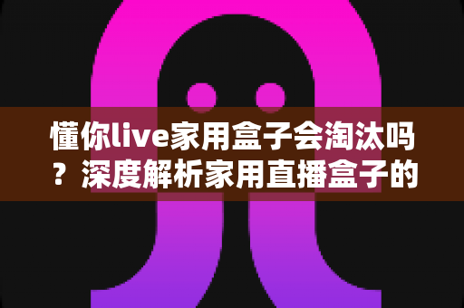 懂你live家用盒子会淘汰吗?深度解析家用直播盒子的现状与未来趋势 懂你live家用盒子会淘汰吗?深度解析家用直播盒子的现状与未来趋势