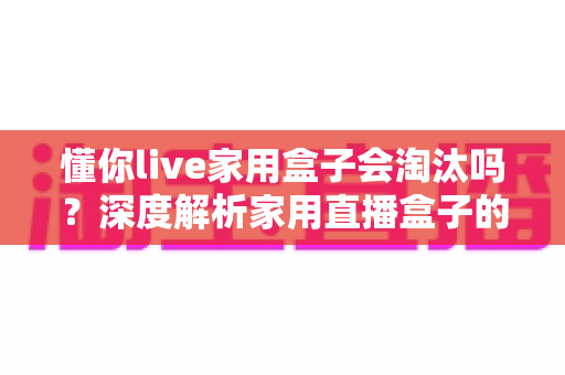 懂你live家用盒子会淘汰吗？深度解析家用直播盒子的现状与未来趋势