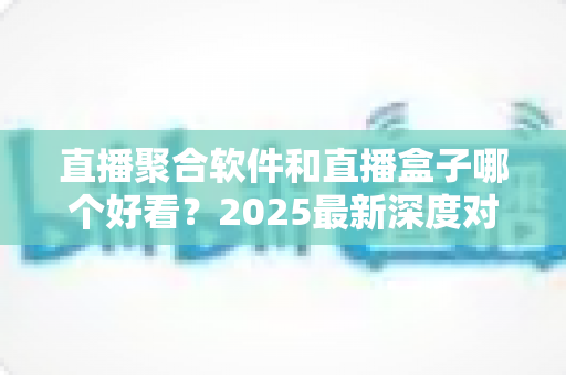 直播聚合软件和直播盒子哪个好看？2025最新深度对比评测与选购全攻略