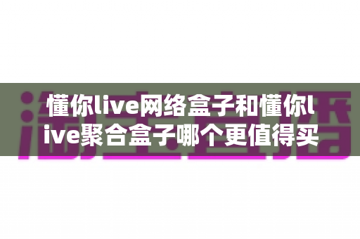 懂你live网络盒子和懂你live聚合盒子哪个更值得买?2025年最全选购对比指南,帮你选对不花冤枉钱 懂你live网络盒子和懂你live聚合盒子哪个更值得买?2025年最全选购对比指南,帮你选对不花冤枉钱