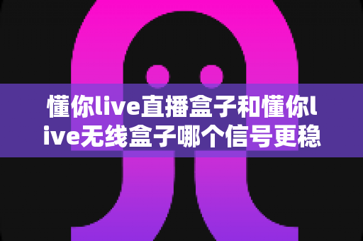 懂你live直播盒子和懂你live无线盒子哪个信号更稳定?深度对比与选购指南全解析 懂你live直播盒子和懂你live无线盒子哪个信号更稳定?深度对比与选购指南全解析