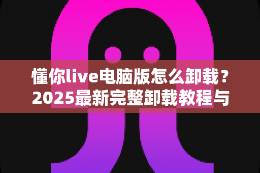 懂你live电脑版怎么卸载？2025最新完整卸载教程与残留清理全攻略