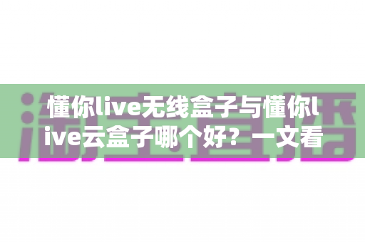 懂你live无线盒子与懂你live云盒子哪个好？一文看懂两大热门直播神器的真实差异与选购指南