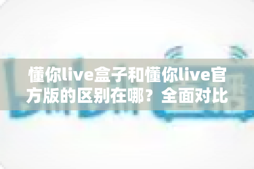 懂你live盒子和懂你live官方版的区别在哪?全面对比解析,助你选对版本畅享直播体验 懂你live盒子和懂你live官方版的区别在哪?全面对比解析,助你选对版本畅享直播体验