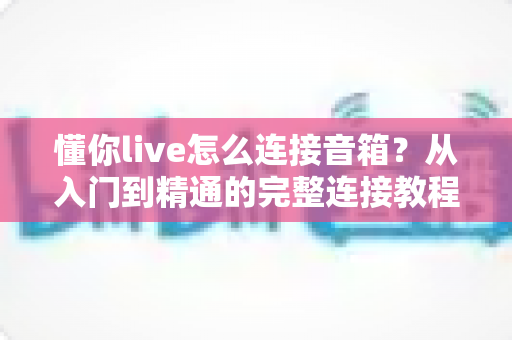 懂你live怎么连接音箱？从入门到精通的完整连接教程与音质优化指南