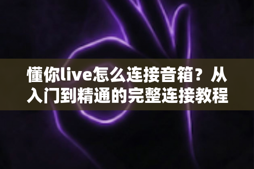 懂你live怎么连接音箱？从入门到精通的完整连接教程与音质优化指南