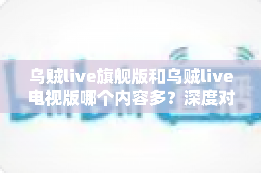 乌贼live旗舰版和乌贼live电视版哪个内容多？深度对比解析，帮你选出内容更丰富的版本