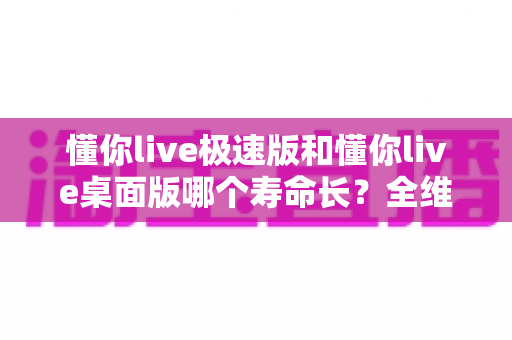 懂你live极速版和懂你live桌面版哪个寿命长?全维度深度对比与实用选择指南 懂你live极速版和懂你live桌面版哪个寿命长?全维度深度对比与实用选择指南