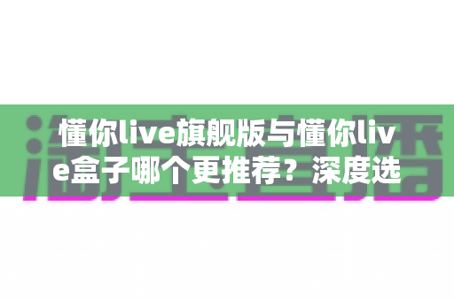 懂你live旗舰版与懂你live盒子哪个更推荐?深度选购指南帮你避坑不踩雷 懂你live旗舰版与懂你live盒子哪个更推荐?深度选购指南帮你避坑不踩雷