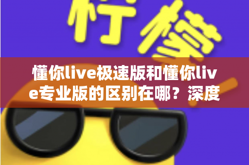 懂你live极速版和懂你live专业版的区别在哪？深度解析两大版本差异，帮你选出最适合自己的那一款