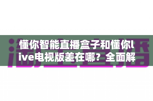 懂你智能直播盒子和懂你live电视版差在哪？全面解析两者区别，帮你选对不踩坑