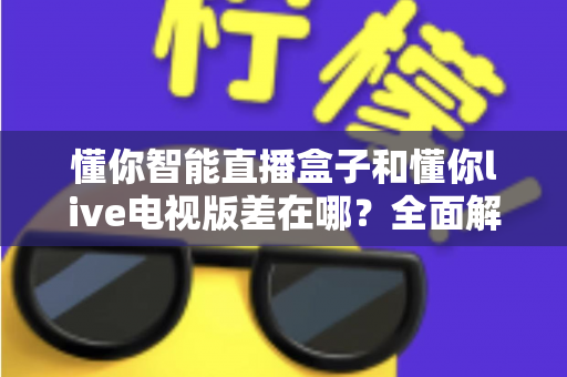 懂你智能直播盒子和懂你live电视版差在哪？全面解析两者区别，帮你选对不踩坑