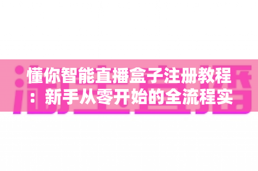 懂你智能直播盒子注册教程：新手从零开始的全流程实操指南