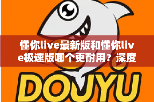 懂你live最新版和懂你live极速版哪个更耐用？深度对比解析，帮你选对版本更省心