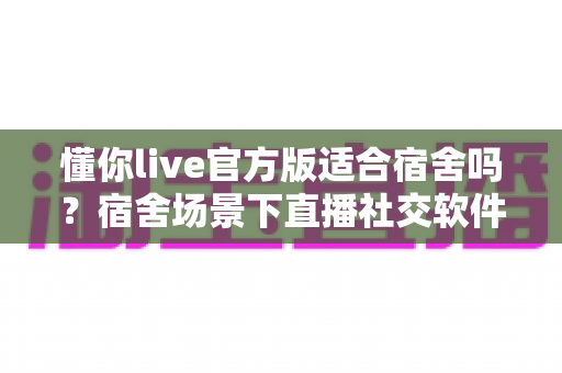 懂你live官方版适合宿舍吗？宿舍场景下直播社交软件的全方位使用解析与避坑指南