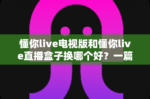 懂你live电视版和懂你live直播盒子换哪个好？一篇看懂的大屏直播选购指南