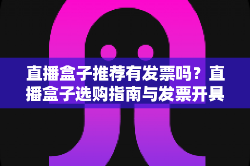 直播盒子推荐有发票吗？直播盒子选购指南与发票开具全解析