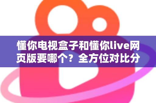 懂你电视盒子和懂你live网页版要哪个?全方位对比分析帮你轻松做出最佳选择 懂你电视盒子和懂你live网页版要哪个?全方位对比分析帮你轻松做出最佳选择
