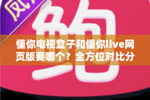 懂你电视盒子和懂你live网页版要哪个？全方位对比分析帮你轻松做出最佳选择