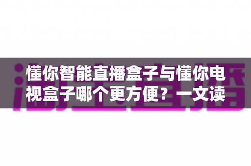 懂你智能直播盒子与懂你电视盒子哪个更方便?一文读懂选购与使用全攻略 懂你智能直播盒子与懂你电视盒子哪个更方便?一文读懂选购与使用全攻略