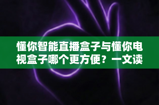 懂你智能直播盒子与懂你电视盒子哪个更方便？一文读懂选购与使用全攻略