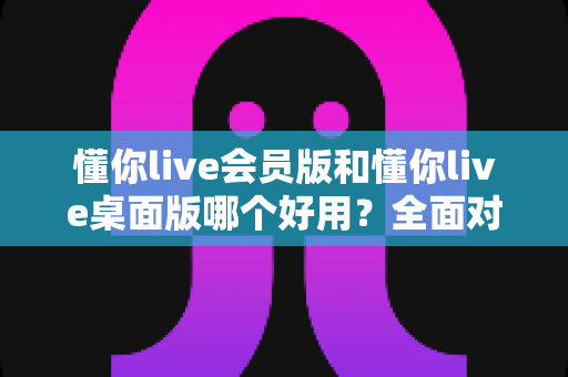懂你live会员版和懂你live桌面版哪个好用?全面对比测评助你一次选对版本 懂你live会员版和懂你live桌面版哪个好用?全面对比测评助你一次选对版本
