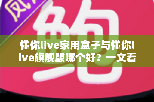 懂你live家用盒子与懂你live旗舰版哪个好?一文看懂两款电视盒子的核心差异与选购攻略 懂你live家用盒子与懂你live旗舰版哪个好?一文看懂两款电视盒子的核心差异与选购攻略
