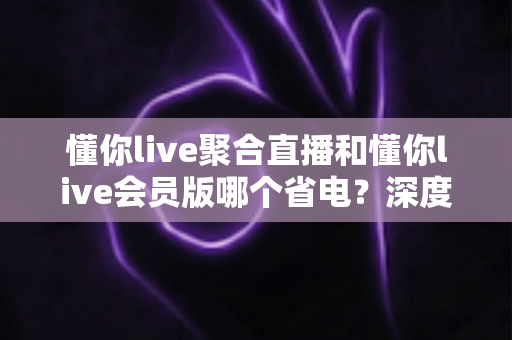 懂你live聚合直播和懂你live会员版哪个省电？深度耗电对比与省电全攻略