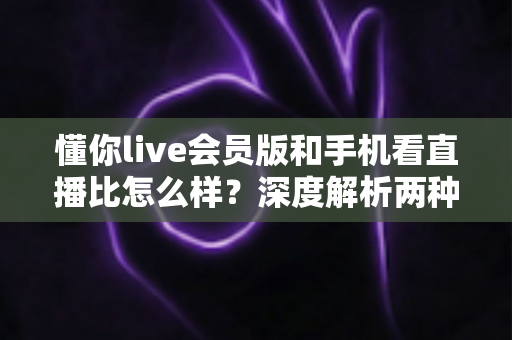 懂你live会员版和手机看直播比怎么样?深度解析两种观播方式的优劣与选择指南 懂你live会员版和手机看直播比怎么样?深度解析两种观播方式的优劣与选择指南