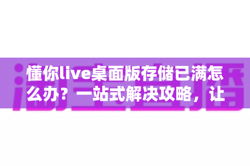 懂你live桌面版存储已满怎么办？一站式解决攻略，让直播从此畅通无阻