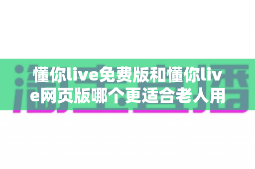 懂你live免费版和懂你live网页版哪个更适合老人用？适老化直播体验全面对比指南