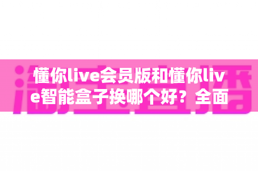 懂你live会员版和懂你live智能盒子换哪个好？全面对比帮你选对不踩坑