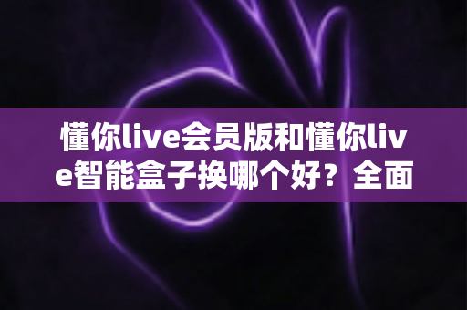 懂你live会员版和懂你live智能盒子换哪个好？全面对比帮你选对不踩坑