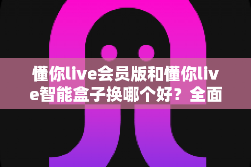 懂你live会员版和懂你live智能盒子换哪个好？全面对比帮你选对不踩坑