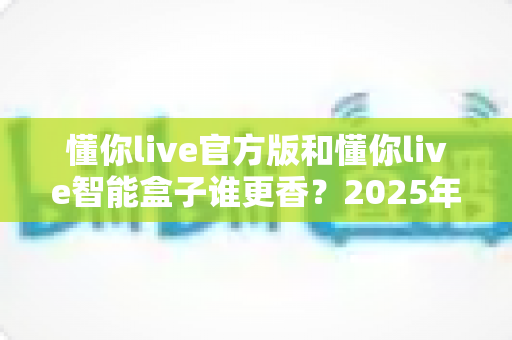 懂你live官方版和懂你live智能盒子谁更香？2025年最全选购对比指南，看完不再纠结！