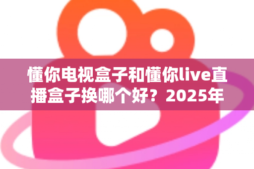 懂你电视盒子和懂你live直播盒子换哪个好？2025年最全选购对比指南帮你一次看懂