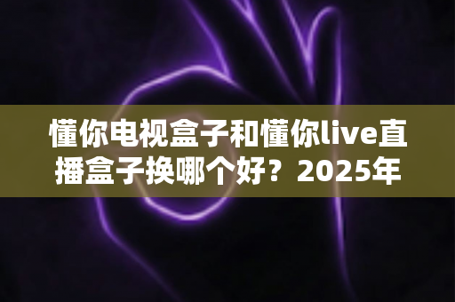 懂你电视盒子和懂你live直播盒子换哪个好？2025年最全选购对比指南帮你一次看懂