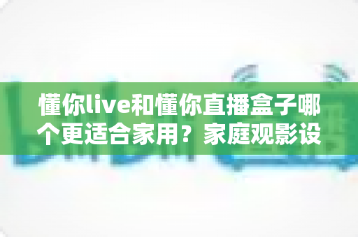 懂你live和懂你直播盒子哪个更适合家用？家庭观影设备选择全攻略
