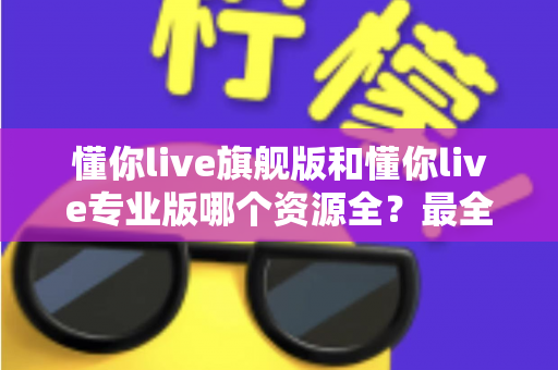 懂你live旗舰版和懂你live专业版哪个资源全?最全资源对比与选购指南帮你一次搞懂 懂你live旗舰版和懂你live专业版哪个资源全?最全资源对比与选购指南帮你一次搞懂